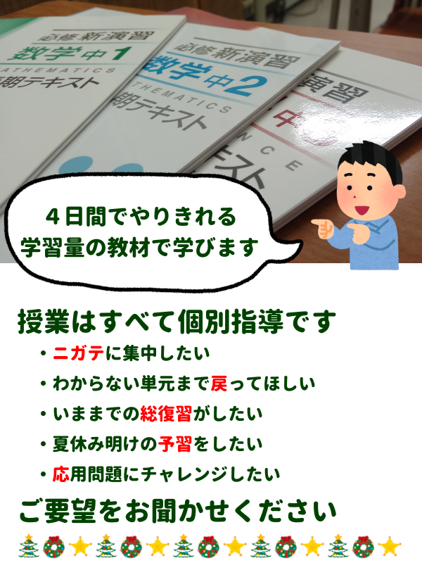 4日間でやりきれる学習量の教材で学びます
授業はすべて個別指導です
・ニガテに集中したい
・わからない単元まで戻ってほしい
・いままでの総復習がしたい
・夏休み明けの予習をしたい
・応用問題にチャレンジしたい
ご要望をお聞かせください