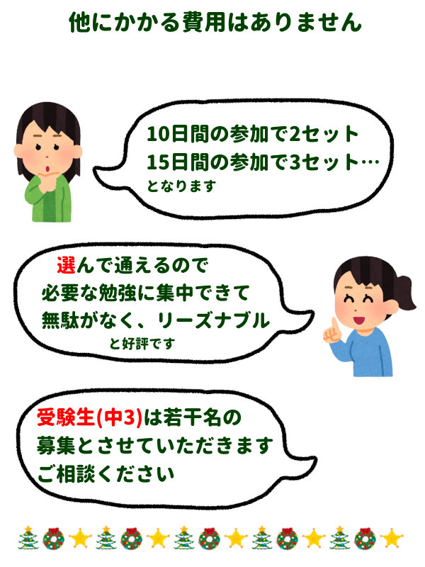 他にかかる費用はありません
「10日間の参加で2セット、15日間の参加で3セット…となります」
「選んで通えるので必要な勉強に集中できて無駄がなく、リーズナブル、と好評です」
「受験生(中3)は若干名の募集とさせていただきます、ご相談ください」