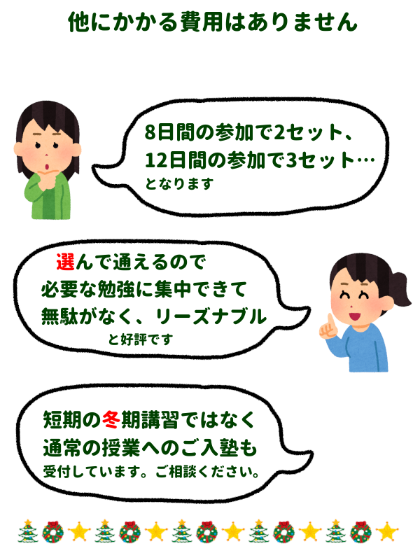 他にかかる費用はありません。
8日間の参加で2セット、12日間の参加で3セット…となります。
選んで通えるので必要な勉強に集中できて無駄がなくリーズナブルと好評です。
短期の冬期講習ではなく通常の授業へのご入塾も受付しています。ご相談ください。