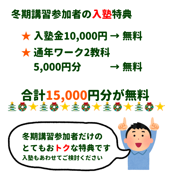 冬期講習参加者の入塾特典
・入塾金10,000円無料
・通年ワーク2教科5,000円分無料
合計15,000円が無料
冬期講習参加者だけのとてもおトクな特典です、入塾もあわせてご検討ください