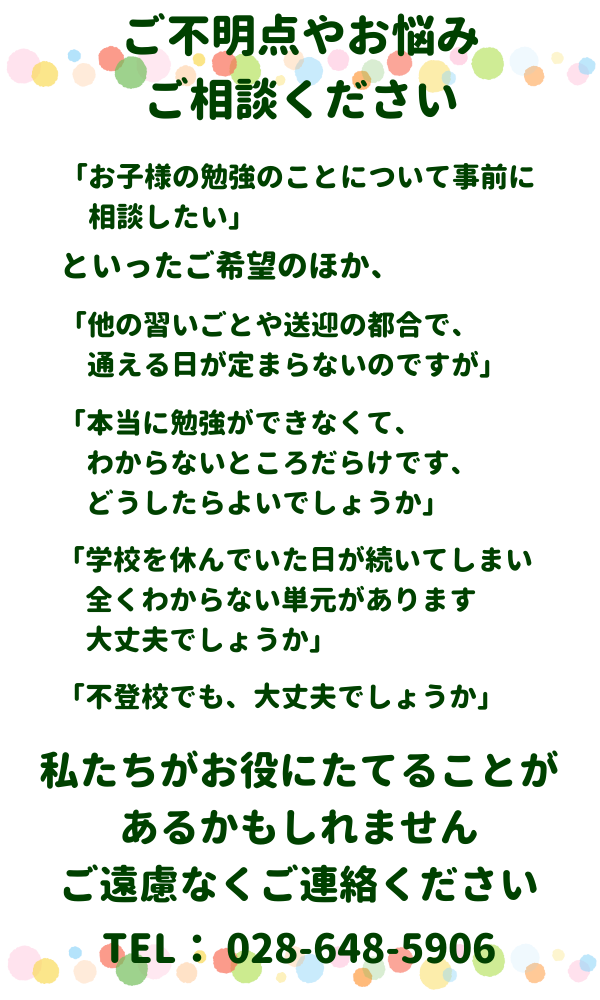 ご不明点やお悩みご相談ください
「お子様の勉強のことについて事前に相談したい」
といったご希望のほか、
「他の習いごとや送迎の都合で通える日が定まらないのですが」
「本当に勉強ができなくて、わからないところだらけです、どうしたらよいでしょうか」
「学校を休んでいた日が続いてしまい、全くわからない単元があります、大丈夫でしょうか」
「不登校でも、大丈夫でしょうか」
私たちがお役にたてることがあるかもしれません、ご遠慮なくご連絡ください。
TEL：028-648-5906